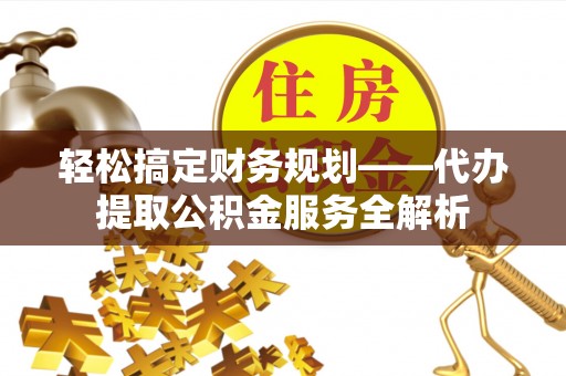 益阳轻松搞定财务规划——代办提取公积金服务全解析