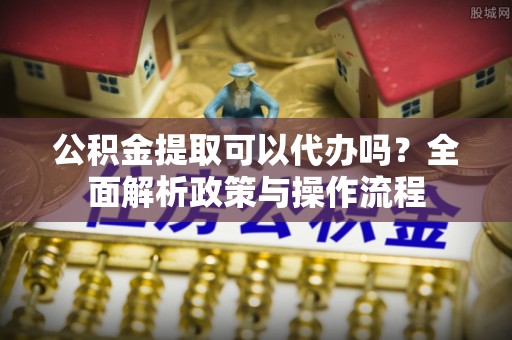 益阳公积金提取可以代办吗？全面解析政策与操作流程