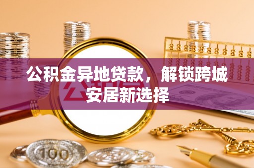 益阳公积金异地贷款，解锁跨城安居新选择