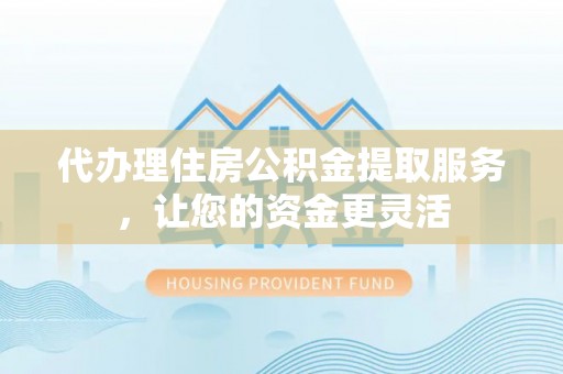 益阳代办理住房公积金提取服务，让您的资金更灵活