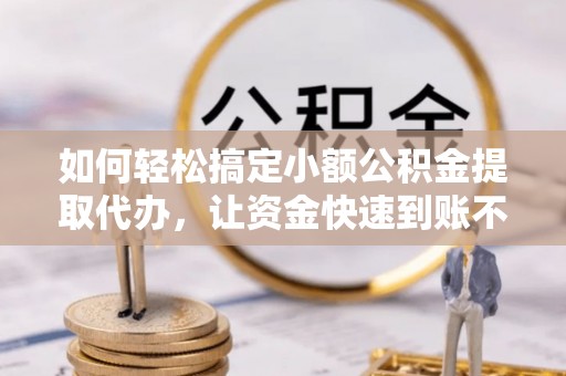 益阳如何轻松搞定小额公积金提取代办，让资金快速到账不是梦