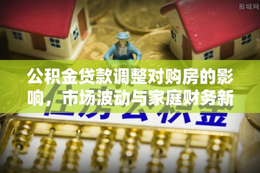 益阳公积金贷款调整对购房的影响，市场波动与家庭财务新趋势