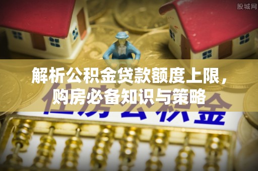 益阳解析公积金贷款额度上限，购房必备知识与策略
