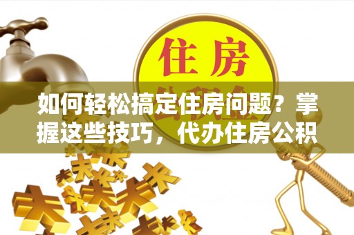 益阳如何轻松搞定住房问题？掌握这些技巧，代办住房公积金提取不再难