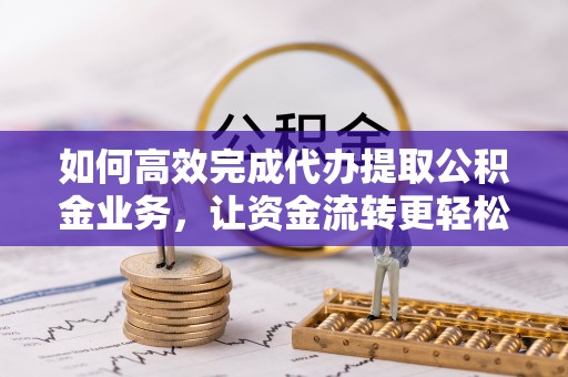 益阳如何高效完成代办提取公积金业务，让资金流转更轻松