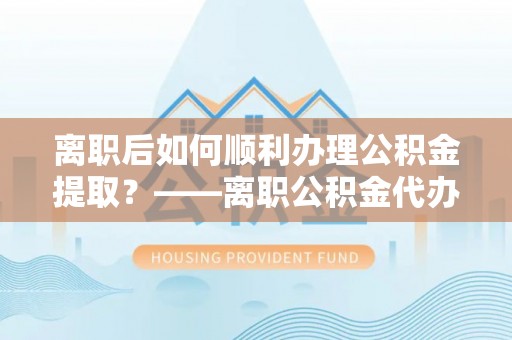 益阳离职后如何顺利办理公积金提取？——离职公积金代办提取全攻略