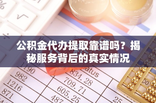 益阳公积金代办提取靠谱吗？揭秘服务背后的真实情况
