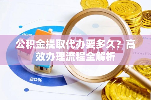 益阳公积金提取代办要多久？高效办理流程全解析