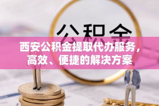 益阳西安公积金提取代办服务，高效、便捷的解决方案