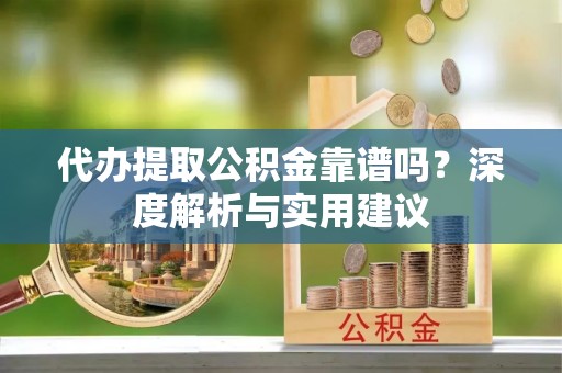 益阳代办提取公积金靠谱吗？深度解析与实用建议