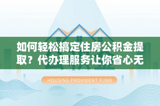 益阳如何轻松搞定住房公积金提取？代办理服务让你省心无忧