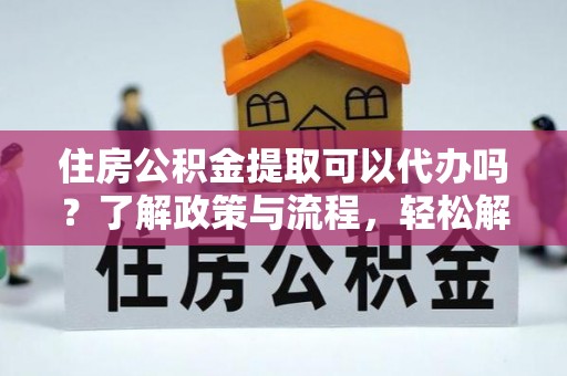 益阳住房公积金提取可以代办吗？了解政策与流程，轻松解决疑惑