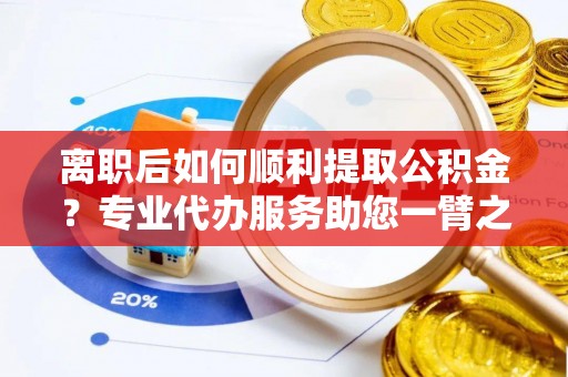 益阳离职后如何顺利提取公积金？专业代办服务助您一臂之力