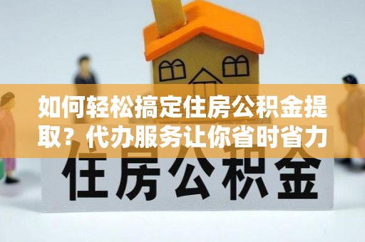 益阳如何轻松搞定住房公积金提取？代办服务让你省时省力