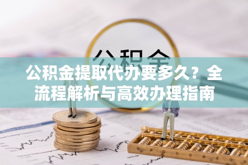 益阳公积金提取代办要多久？全流程解析与高效办理指南