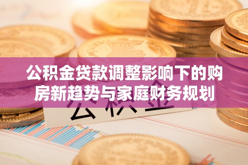 益阳公积金贷款调整影响下的购房新趋势与家庭财务规划