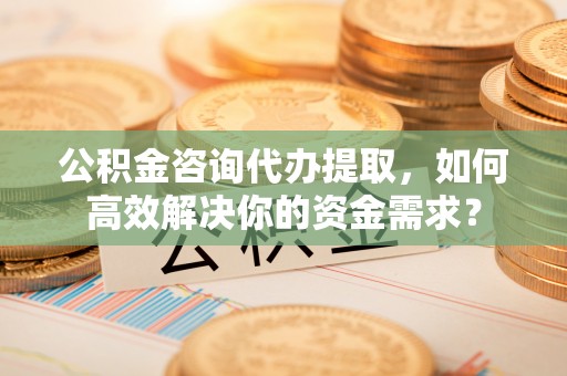 益阳公积金咨询代办提取，如何高效解决你的资金需求？