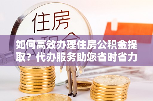 益阳如何高效办理住房公积金提取？代办服务助您省时省力