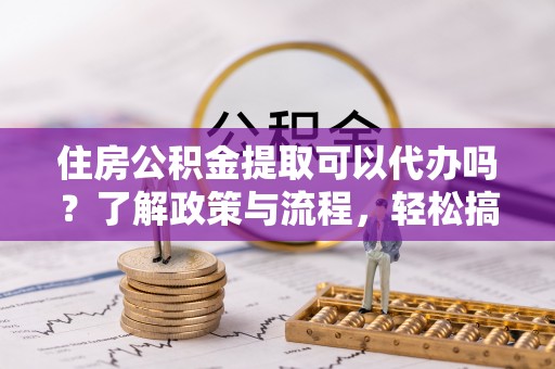 益阳住房公积金提取可以代办吗？了解政策与流程，轻松搞定公积金提取