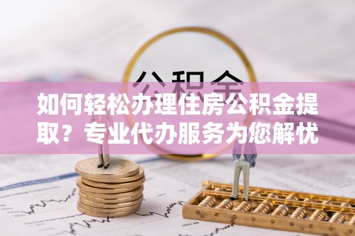 益阳如何轻松办理住房公积金提取？专业代办服务为您解忧