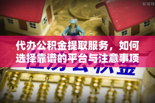 益阳代办公积金提取服务，如何选择靠谱的平台与注意事项