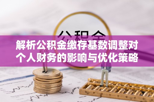 益阳解析公积金缴存基数调整对个人财务的影响与优化策略