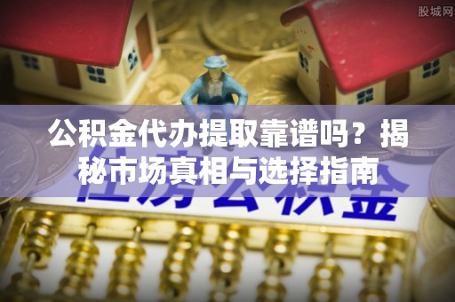 益阳公积金代办提取靠谱吗？揭秘市场真相与选择指南