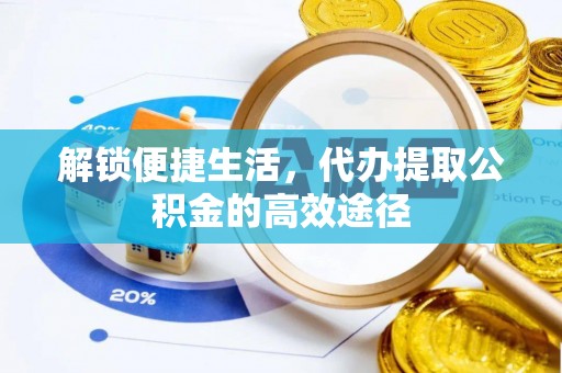 益阳解锁便捷生活，代办提取公积金的高效途径