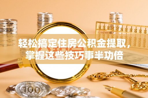 益阳轻松搞定住房公积金提取，掌握这些技巧事半功倍