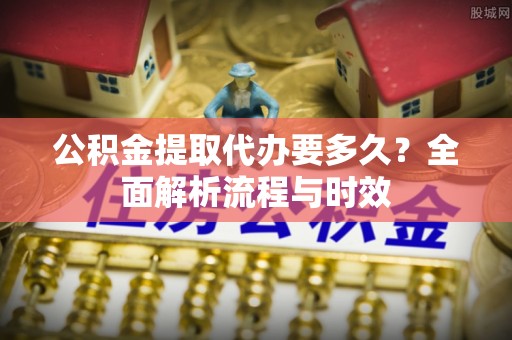 益阳公积金提取代办要多久？全面解析流程与时效