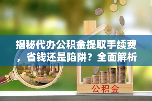 益阳揭秘代办公积金提取手续费，省钱还是陷阱？全面解析与避坑指南