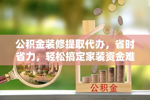 益阳公积金装修提取代办，省时省力，轻松搞定家装资金难题