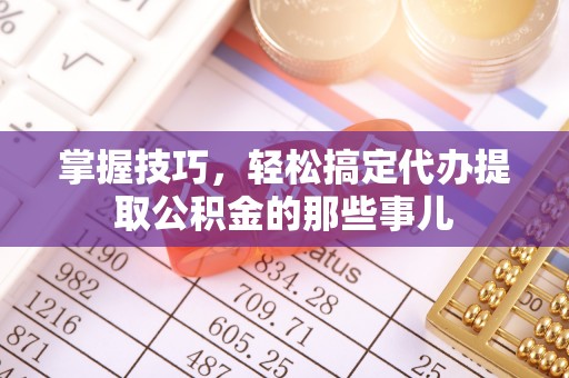 益阳掌握技巧，轻松搞定代办提取公积金的那些事儿