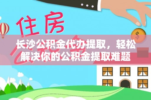 益阳长沙公积金代办提取，轻松解决你的公积金提取难题