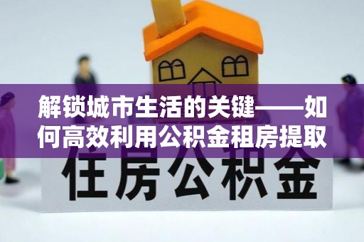 益阳解锁城市生活的关键——如何高效利用公积金租房提取实现居住自由