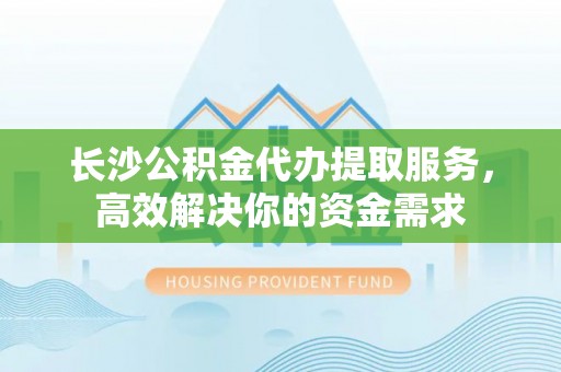 益阳长沙公积金代办提取服务，高效解决你的资金需求