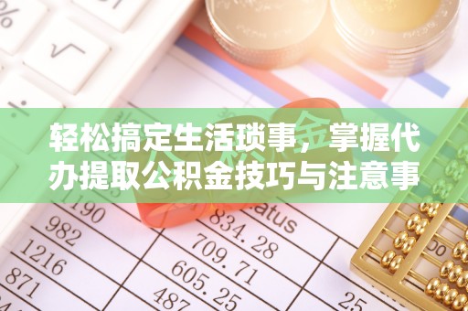 益阳轻松搞定生活琐事，掌握代办提取公积金技巧与注意事项