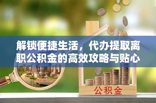 益阳解锁便捷生活，代办提取离职公积金的高效攻略与贴心建议