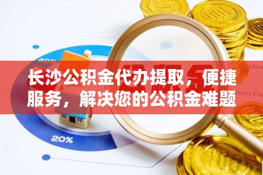 益阳长沙公积金代办提取，便捷服务，解决您的公积金难题