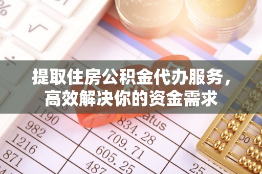 益阳提取住房公积金代办服务，高效解决你的资金需求