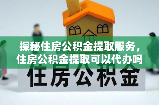 益阳探秘住房公积金提取服务，住房公积金提取可以代办吗的全方位解析