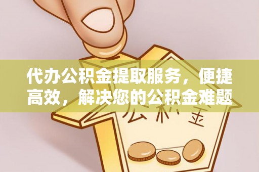 益阳代办公积金提取服务，便捷高效，解决您的公积金难题