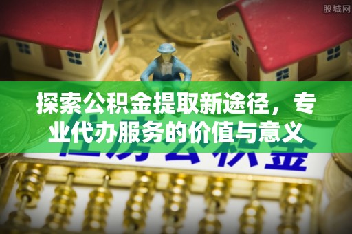 益阳探索公积金提取新途径，专业代办服务的价值与意义