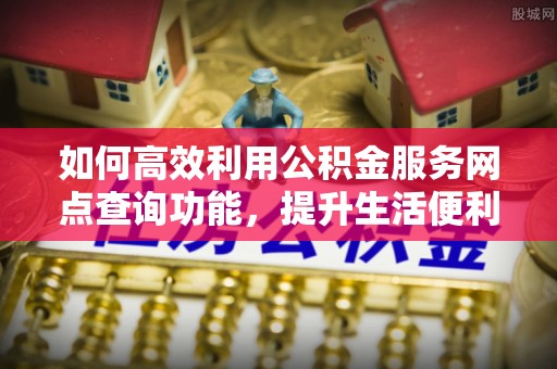 益阳如何高效利用公积金服务网点查询功能，提升生活便利性