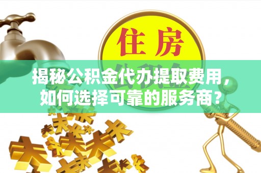 益阳揭秘公积金代办提取费用，如何选择可靠的服务商？