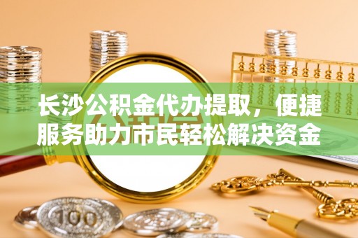 益阳长沙公积金代办提取，便捷服务助力市民轻松解决资金需求