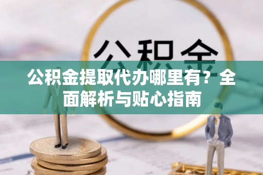 益阳公积金提取代办哪里有？全面解析与贴心指南