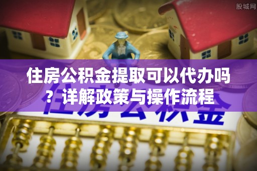 益阳住房公积金提取可以代办吗？详解政策与操作流程