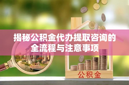 益阳揭秘公积金代办提取咨询的全流程与注意事项