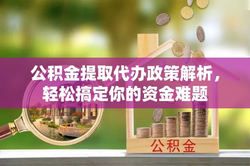 益阳公积金提取代办政策解析，轻松搞定你的资金难题